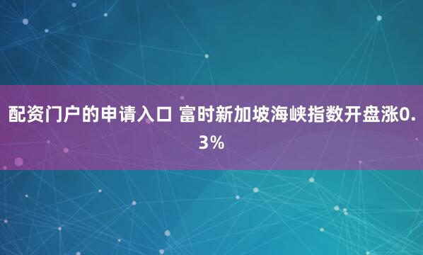配资门户的申请入口 富时新加坡海峡指数开盘涨0.3%