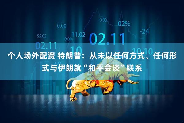 个人场外配资 特朗普：从未以任何方式、任何形式与伊朗就“和平会谈”联系