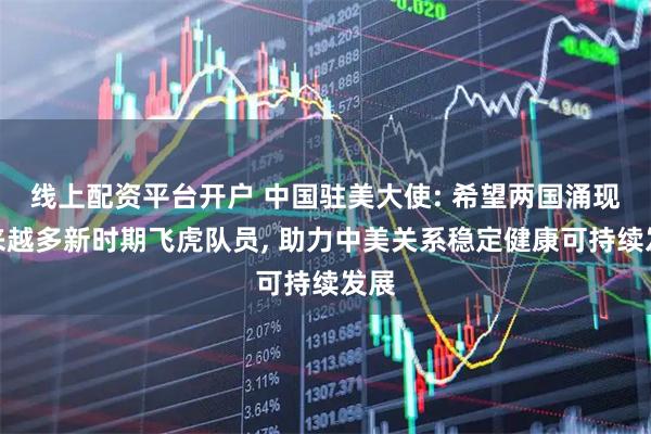 线上配资平台开户 中国驻美大使: 希望两国涌现越来越多新时期飞虎队员, 助力中美关系稳定健康可持续发展