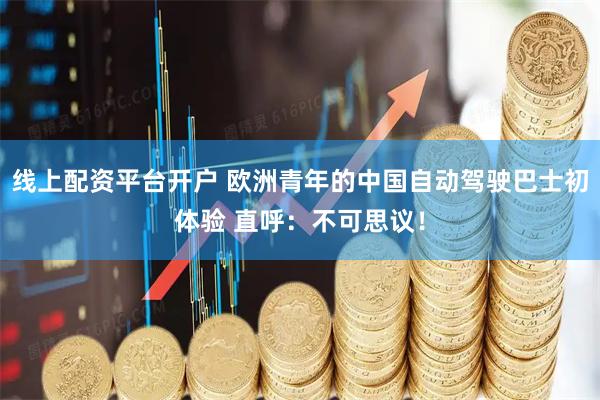 线上配资平台开户 欧洲青年的中国自动驾驶巴士初体验 直呼：不可思议！