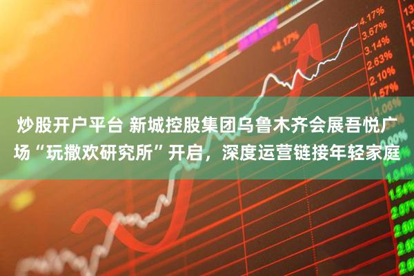炒股开户平台 新城控股集团乌鲁木齐会展吾悦广场“玩撒欢研究所”开启，深度运营链接年轻家庭