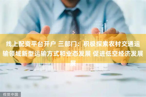 线上配资平台开户 三部门：积极探索农村交通运输领域新型运输方式和业态发展 促进低空经济发展