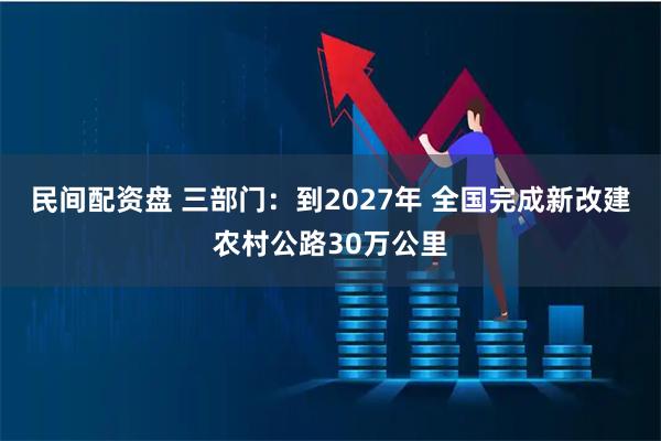 民间配资盘 三部门：到2027年 全国完成新改建农村公路30万公里