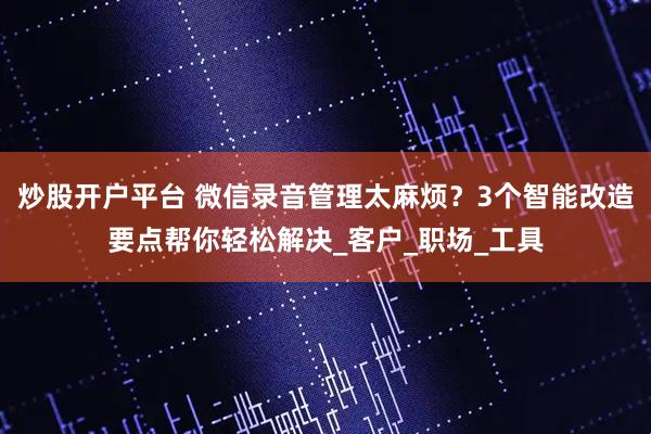 炒股开户平台 微信录音管理太麻烦？3个智能改造要点帮你轻松解决_客户_职场_工具