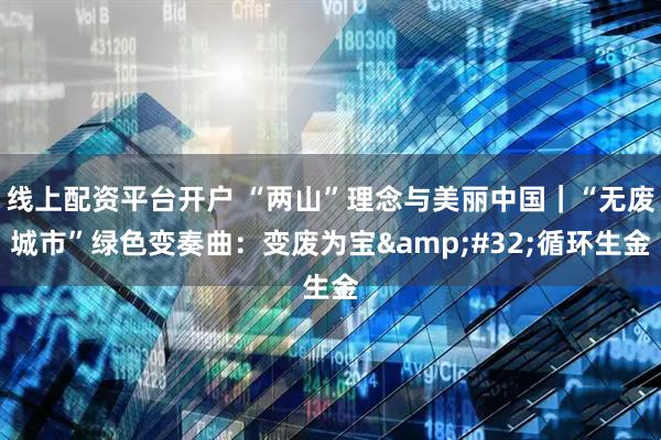 线上配资平台开户 “两山”理念与美丽中国｜“无废城市”绿色变奏曲：变废为宝&#32;循环生金