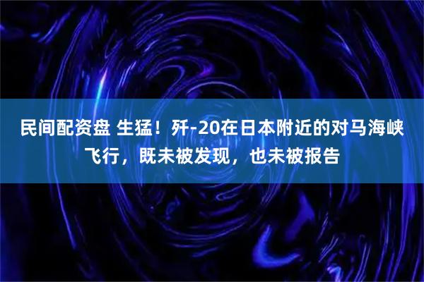 民间配资盘 生猛！歼-20在日本附近的对马海峡飞行，既未被发现，也未被报告