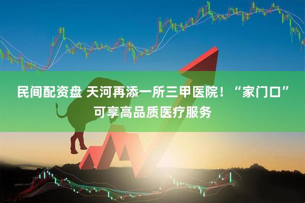 民间配资盘 天河再添一所三甲医院！“家门口”可享高品质医疗服务