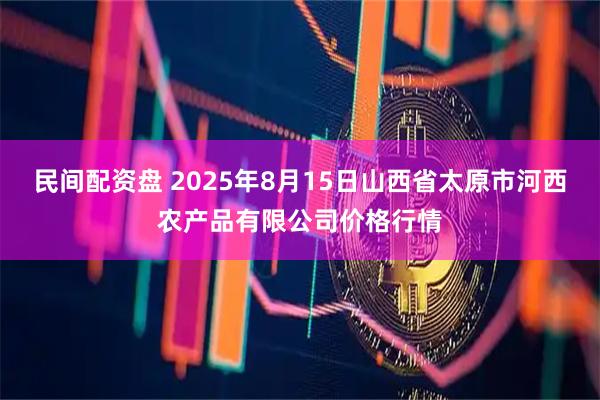 民间配资盘 2025年8月15日山西省太原市河西农产品有限公司价格行情