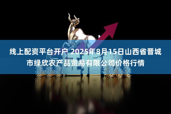线上配资平台开户 2025年8月15日山西省晋城市绿欣农产品贸易有限公司价格行情
