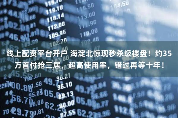 线上配资平台开户 海淀北惊现秒杀级楼盘！约35万首付抢三居，超高使用率，错过再等十年！