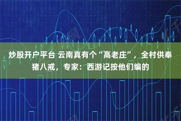 炒股开户平台 云南真有个“高老庄”，全村供奉猪八戒，专家：西游记按他们编的