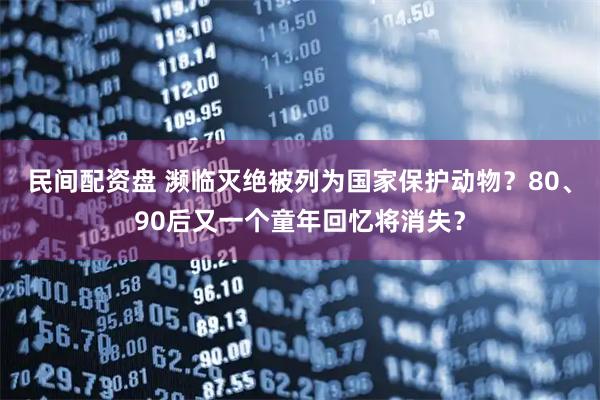 民间配资盘 濒临灭绝被列为国家保护动物？80、90后又一个童年回忆将消失？