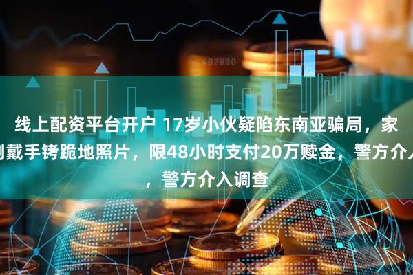 线上配资平台开户 17岁小伙疑陷东南亚骗局，家人收到戴手铐跪地照片，限48小时支付20万赎金，警方介入调查