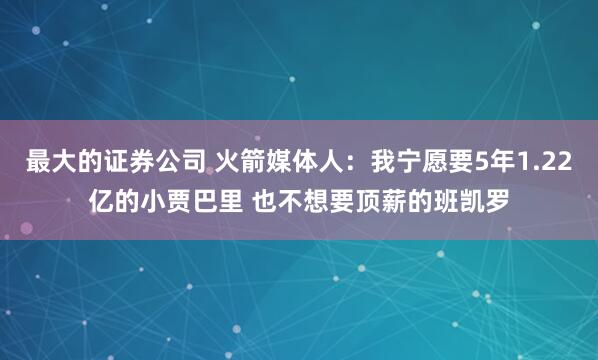 最大的证券公司 火箭媒体人：我宁愿要5年1.22亿的小贾巴里 也不想要顶薪的班凯罗
