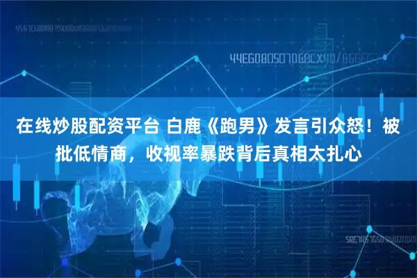 在线炒股配资平台 白鹿《跑男》发言引众怒！被批低情商，收视率暴跌背后真相太扎心