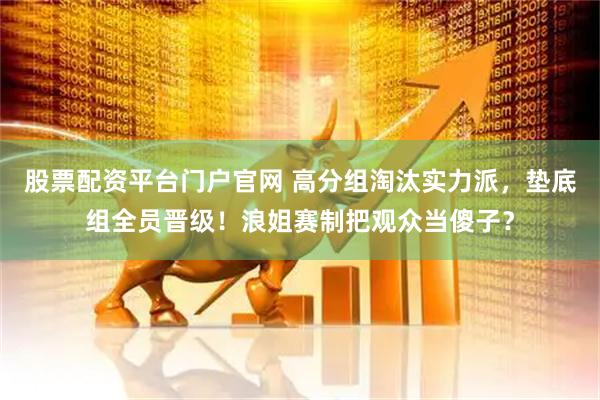 股票配资平台门户官网 高分组淘汰实力派，垫底组全员晋级！浪姐赛制把观众当傻子？