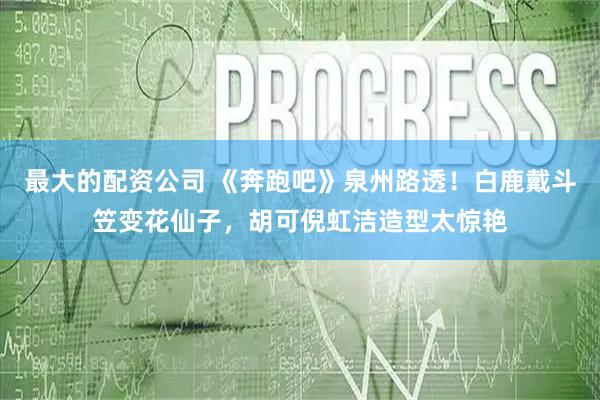 最大的配资公司 《奔跑吧》泉州路透！白鹿戴斗笠变花仙子，胡可倪虹洁造型太惊艳
