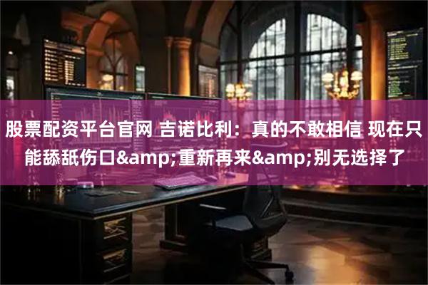 股票配资平台官网 吉诺比利：真的不敢相信 现在只能舔舐伤口&重新再来&别无选择了