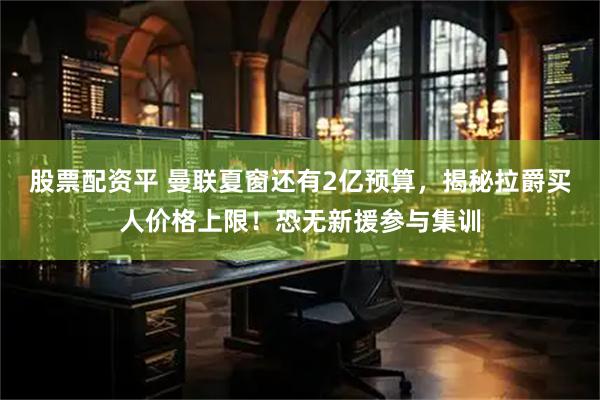 股票配资平 曼联夏窗还有2亿预算，揭秘拉爵买人价格上限！恐无新援参与集训