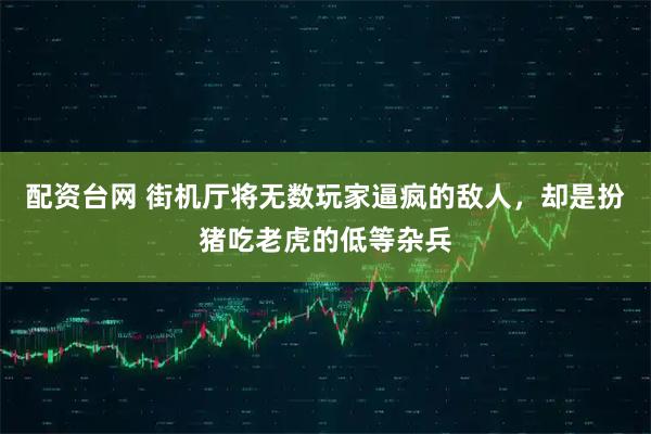 配资台网 街机厅将无数玩家逼疯的敌人，却是扮猪吃老虎的低等杂兵