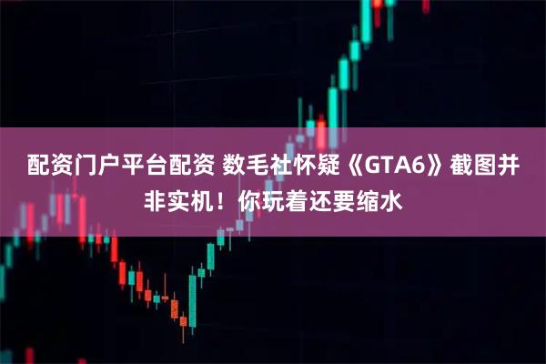配资门户平台配资 数毛社怀疑《GTA6》截图并非实机！你玩着还要缩水
