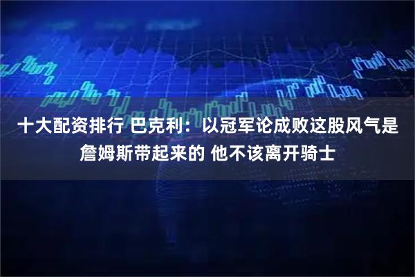 十大配资排行 巴克利:以冠军论成败这股风气是詹姆斯带起来的 他不该离开骑士