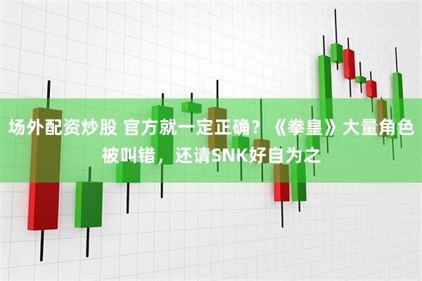 场外配资炒股 官方就一定正确？《拳皇》大量角色被叫错，还请SNK好自为之