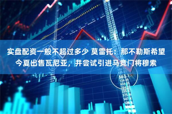 实盘配资一般不超过多少 莫雷托：那不勒斯希望今夏出售瓦尼亚，并尝试引进马竞门将穆索
