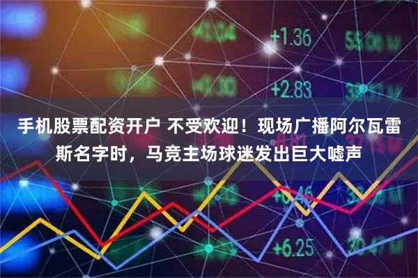 手机股票配资开户 不受欢迎！现场广播阿尔瓦雷斯名字时，马竞主场球迷发出巨大嘘声