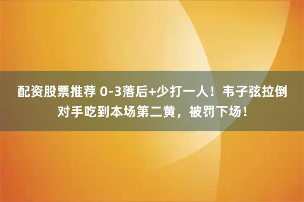 配资股票推荐 0-3落后+少打一人！韦子弦拉倒对手吃到本场第二黄，被罚下场！