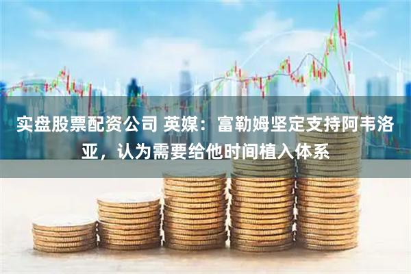 实盘股票配资公司 英媒：富勒姆坚定支持阿韦洛亚，认为需要给他时间植入体系