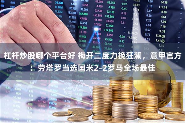 杠杆炒股哪个平台好 梅开二度力挽狂澜，意甲官方：劳塔罗当选国米2-2罗马全场最佳