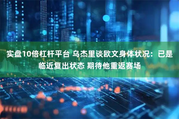 实盘10倍杠杆平台 乌杰里谈欧文身体状况：已是临近复出状态 期待他重返赛场