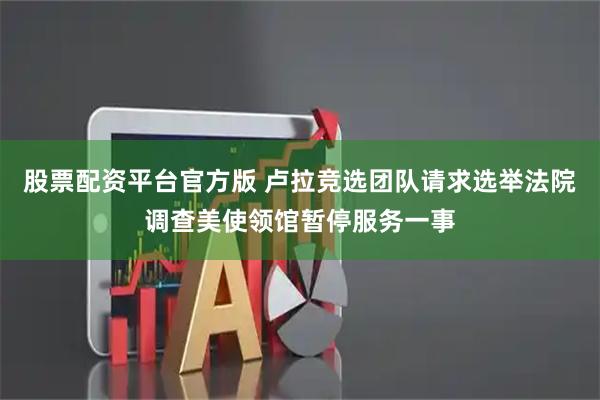 股票配资平台官方版 卢拉竞选团队请求选举法院调查美使领馆暂停服务一事